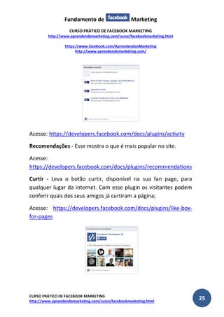 Fundamento de Marketing 
CURSO PRÁTICO DE FACEBOOK MARKETING 
http://www.aprendendomarketing.com/curso/facebookmarketing.html 
https://www.facebook.com/AprendendooMarketing 
http://www.aprendendomarketing.com/ 
CURSO PRÁTICO DE FACEBOOK MARKETING 
http://www.aprendendomarketing.com/curso/facebookmarketing.html 25 
Acesse: https://developers.facebook.com/docs/plugins/activity 
Recomendações - Esse mostra o que é mais popular no site. 
Acesse: https://developers.facebook.com/docs/plugins/recommendations 
Curtir - Leva o botão curtir, disponível na sua fan page, para qualquer lugar da internet. Com esse plugin os visitantes podem conferir quais dos seus amigos já curtiram a página; 
Acesse: https://developers.facebook.com/docs/plugins/like-box- for-pages 
 