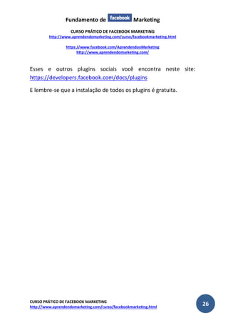 Fundamento de Marketing 
CURSO PRÁTICO DE FACEBOOK MARKETING 
http://www.aprendendomarketing.com/curso/facebookmarketing.html 
https://www.facebook.com/AprendendooMarketing 
http://www.aprendendomarketing.com/ 
CURSO PRÁTICO DE FACEBOOK MARKETING 
http://www.aprendendomarketing.com/curso/facebookmarketing.html 26 
Esses e outros plugins sociais você encontra neste site: https://developers.facebook.com/docs/plugins 
E lembre-se que a instalação de todos os plugins é gratuita. 
 