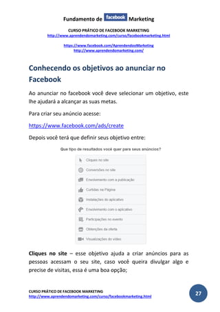 Fundamento de Marketing 
CURSO PRÁTICO DE FACEBOOK MARKETING 
http://www.aprendendomarketing.com/curso/facebookmarketing.html 
https://www.facebook.com/AprendendooMarketing 
http://www.aprendendomarketing.com/ 
CURSO PRÁTICO DE FACEBOOK MARKETING 
http://www.aprendendomarketing.com/curso/facebookmarketing.html 27 
Conhecendo os objetivos ao anunciar no Facebook 
Ao anunciar no facebook você deve selecionar um objetivo, este lhe ajudará a alcançar as suas metas. 
Para criar seu anúncio acesse: 
https://www.facebook.com/ads/create 
Depois você terá que definir seus objetivo entre: 
Cliques no site – esse objetivo ajuda a criar anúncios para as pessoas acessam o seu site, caso você queira divulgar algo e precise de visitas, essa é uma boa opção;  