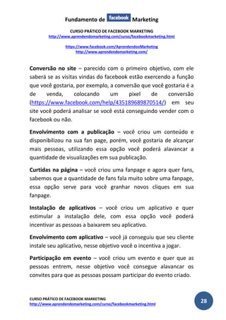 Fundamento de Marketing 
CURSO PRÁTICO DE FACEBOOK MARKETING 
http://www.aprendendomarketing.com/curso/facebookmarketing.html 
https://www.facebook.com/AprendendooMarketing 
http://www.aprendendomarketing.com/ 
CURSO PRÁTICO DE FACEBOOK MARKETING 
http://www.aprendendomarketing.com/curso/facebookmarketing.html 28 
Conversão no site – parecido com o primeiro objetivo, com ele saberá se as visitas vindas do facebook estão exercendo a função que você gostaria, por exemplo, a conversão que você gostaria é a de venda, colocando um pixel de conversão (https://www.facebook.com/help/435189689870514/) em seu site você poderá analisar se você está conseguindo vender com o facebook ou não. 
Envolvimento com a publicação – você criou um conteúdo e disponibilizou na sua fan page, porém, você gostaria de alcançar mais pessoas, utilizando essa opção você poderá alavancar a quantidade de visualizações em sua publicação. 
Curtidas na página – você criou uma fanpage e agora quer fans, sabemos que a quantidade de fans fala muito sobre uma fanpage, essa opção serve para você granhar novos cliques em sua fanpage. 
Instalação de aplicativos – você criou um aplicativo e quer estimular a instalação dele, com essa opção você poderá incentivar as pessoas a baixarem seu aplicativo. 
Envolvimento com aplicativo – você já conseguiu que seu cliente instale seu aplicativo, nesse objetivo você o incentiva a jogar. 
Participação em evento – você criou um evento e quer que as pessoas entrem, nesse objetivo você consegue alavancar os convites para que as pessoas possam participar do evento criado.  