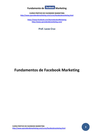 Fundamento de Marketing 
CURSO PRÁTICO DE FACEBOOK MARKETING 
http://www.aprendendomarketing.com/curso/facebookmarketing.html 
https://www.facebook.com/AprendendooMarketing 
http://www.aprendendomarketing.com/ 
CURSO PRÁTICO DE FACEBOOK MARKETING 
http://www.aprendendomarketing.com/curso/facebookmarketing.html 3 
Prof. Lucas Cruz 
Fundamentos de Facebook Marketing 
 