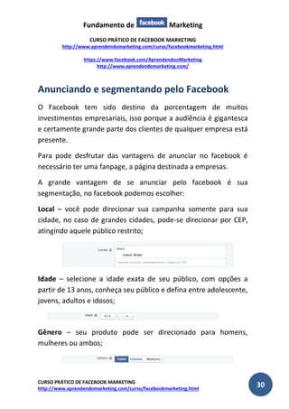 Fundamento de Marketing 
CURSO PRÁTICO DE FACEBOOK MARKETING 
http://www.aprendendomarketing.com/curso/facebookmarketing.html 
https://www.facebook.com/AprendendooMarketing 
http://www.aprendendomarketing.com/ 
CURSO PRÁTICO DE FACEBOOK MARKETING 
http://www.aprendendomarketing.com/curso/facebookmarketing.html 30 
Anunciando e segmentando pelo Facebook 
O Facebook tem sido destino da porcentagem de muitos investimentos empresariais, isso porque a audiência é gigantesca e certamente grande parte dos clientes de qualquer empresa está presente. 
Para pode desfrutar das vantagens de anunciar no facebook é necessário ter uma fanpage, a página destinada a empresas. 
A grande vantagem de se anunciar pelo facebook é sua segmentação, no facebook podemos escolher: 
Local – você pode direcionar sua campanha somente para sua cidade, no caso de grandes cidades, pode-se direcionar por CEP, atingindo aquele público restrito; 
Idade – selecione a idade exata de seu público, com opções a partir de 13 anos, conheça seu público e defina entre adolescente, jovens, adultos e idosos; 
Gênero – seu produto pode ser direcionado para homens, mulheres ou ambos; 
 