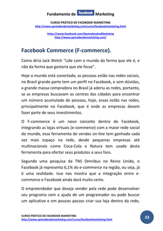 Fundamento de Marketing 
CURSO PRÁTICO DE FACEBOOK MARKETING 
http://www.aprendendomarketing.com/curso/facebookmarketing.html 
https://www.facebook.com/AprendendooMarketing 
http://www.aprendendomarketing.com/ 
CURSO PRÁTICO DE FACEBOOK MARKETING 
http://www.aprendendomarketing.com/curso/facebookmarketing.html 33 
Facebook Commerce (F-commerce). 
Como diria Jack Welch "Lide com o mundo da forma que ele é, e não da forma que gostaria que ele fosse". 
Hoje o mundo está conectado, as pessoas estão nas redes sociais, no Brasil grande parte tem um perfil no Facebook, e sem dúvidas, a grande massa compradora no Brasil já aderiu as redes, portanto, se as empresas buscavam os centros das cidades para encontrar um número acumulado de pessoas, hoje, essas estão nas redes, principalmente no Facebook, que é onde as empresas devem fazer parte de seus investimentos. 
O F-commerce é um novo conceito dentro do Facebook, integrando as lojas virtuais (e-commerce) com a maior rede social do mundo, essa ferramenta de vendas on-line tem ganhado cada vez mais espaço na rede, desde pequenas empresas até multinacionais como Coca-Cola e Natura tem usado desta ferramenta para ofertar seus produtos a seus fans. 
Segundo uma pesquisa da TNS Omnibus no Reino Unido, o Facebook já representa 6,1% do e-commerce na região, ou seja, já é uma realidade. Isso nos mostra que a integração entre e- commerce e Facebook ainda dará muito certo. 
O empreendedor que deseja vender pela rede pode desenvolver seu programa com a ajuda de um programador ou pode buscar um aplicativo e em poucos passos criar sua loja dentro da rede,  
