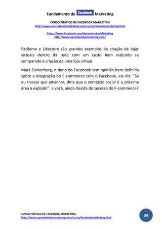 Fundamento de Marketing 
CURSO PRÁTICO DE FACEBOOK MARKETING 
http://www.aprendendomarketing.com/curso/facebookmarketing.html 
https://www.facebook.com/AprendendooMarketing 
http://www.aprendendomarketing.com/ 
CURSO PRÁTICO DE FACEBOOK MARKETING 
http://www.aprendendomarketing.com/curso/facebookmarketing.html 34 
Facíleme e Likestore são grandes exemplos de criação de lojas virtuais dentro da rede com um custo bem reduzido se comparado à criação de uma loja virtual. 
Mark Zuckerberg, o dono do Facebook tem opinião bem definida sobre a integração do E-commerce com o Facebook, ele diz: ”Se eu tivesse que advinhar, diria que o comércio social é a próxima área a explodir”, e você, ainda dúvida do sucesso do F-commerce? 
 
