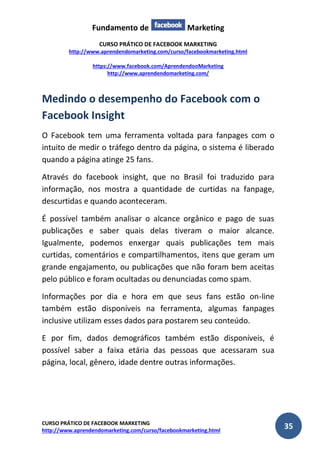 Fundamento de Marketing 
CURSO PRÁTICO DE FACEBOOK MARKETING 
http://www.aprendendomarketing.com/curso/facebookmarketing.html 
https://www.facebook.com/AprendendooMarketing 
http://www.aprendendomarketing.com/ 
CURSO PRÁTICO DE FACEBOOK MARKETING 
http://www.aprendendomarketing.com/curso/facebookmarketing.html 35 
Medindo o desempenho do Facebook com o Facebook Insight 
O Facebook tem uma ferramenta voltada para fanpages com o intuito de medir o tráfego dentro da página, o sistema é liberado quando a página atinge 25 fans. 
Através do facebook insight, que no Brasil foi traduzido para informação, nos mostra a quantidade de curtidas na fanpage, descurtidas e quando aconteceram. 
É possível também analisar o alcance orgânico e pago de suas publicações e saber quais delas tiveram o maior alcance. Igualmente, podemos enxergar quais publicações tem mais curtidas, comentários e compartilhamentos, itens que geram um grande engajamento, ou publicações que não foram bem aceitas pelo público e foram ocultadas ou denunciadas como spam. 
Informações por dia e hora em que seus fans estão on-line também estão disponíveis na ferramenta, algumas fanpages inclusive utilizam esses dados para postarem seu conteúdo. 
E por fim, dados demográficos também estão disponíveis, é possível saber a faixa etária das pessoas que acessaram sua página, local, gênero, idade dentre outras informações.  