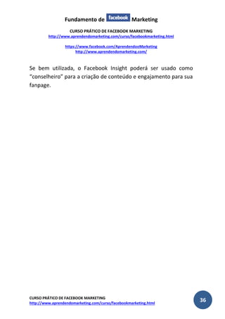Fundamento de Marketing 
CURSO PRÁTICO DE FACEBOOK MARKETING 
http://www.aprendendomarketing.com/curso/facebookmarketing.html 
https://www.facebook.com/AprendendooMarketing 
http://www.aprendendomarketing.com/ 
CURSO PRÁTICO DE FACEBOOK MARKETING 
http://www.aprendendomarketing.com/curso/facebookmarketing.html 36 
Se bem utilizada, o Facebook Insight poderá ser usado como “conselheiro” para a criação de conteúdo e engajamento para sua fanpage. 
 