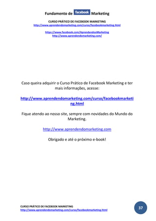 Fundamento de Marketing 
CURSO PRÁTICO DE FACEBOOK MARKETING 
http://www.aprendendomarketing.com/curso/facebookmarketing.html 
https://www.facebook.com/AprendendooMarketing 
http://www.aprendendomarketing.com/ 
CURSO PRÁTICO DE FACEBOOK MARKETING 
http://www.aprendendomarketing.com/curso/facebookmarketing.html 37 
Caso queira adquirir o Curso Prático de Facebook Marketing e ter mais informações, acesse: 
http://www.aprendendomarketing.com/curso/facebookmarketing.html 
Fique atendo ao nosso site, sempre com novidades do Mundo do Marketing. 
http://www.aprendendomarketing.com 
Obrigado e até o próximo e-book! 
