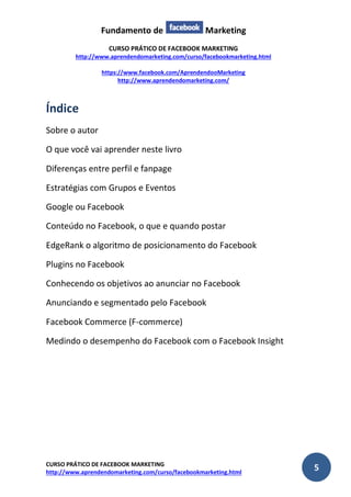 Fundamento de Marketing 
CURSO PRÁTICO DE FACEBOOK MARKETING 
http://www.aprendendomarketing.com/curso/facebookmarketing.html 
https://www.facebook.com/AprendendooMarketing 
http://www.aprendendomarketing.com/ 
CURSO PRÁTICO DE FACEBOOK MARKETING 
http://www.aprendendomarketing.com/curso/facebookmarketing.html 5 
Índice 
Sobre o autor 
O que você vai aprender neste livro 
Diferenças entre perfil e fanpage 
Estratégias com Grupos e Eventos 
Google ou Facebook 
Conteúdo no Facebook, o que e quando postar 
EdgeRank o algoritmo de posicionamento do Facebook 
Plugins no Facebook 
Conhecendo os objetivos ao anunciar no Facebook 
Anunciando e segmentado pelo Facebook 
Facebook Commerce (F-commerce) 
Medindo o desempenho do Facebook com o Facebook Insight 
 