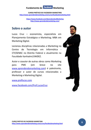 Fundamento de Marketing 
CURSO PRÁTICO DE FACEBOOK MARKETING 
http://www.aprendendomarketing.com/curso/facebookmarketing.html 
https://www.facebook.com/AprendendooMarketing 
http://www.aprendendomarketing.com/ 
CURSO PRÁTICO DE FACEBOOK MARKETING 
http://www.aprendendomarketing.com/curso/facebookmarketing.html 6 
Sobre o autor 
Lucas Cruz – economista, especialista em Planejamento Estratégico e Marketing; MBA em Marketing Digital. 
Lecionou disciplinas relacionadas a Marketing no Centro de Tecnologia em Informática - CTI/SENAC no Distrito Federal e atualmente na Faculdade Itanhaém/UNIDEZ. 
Autor e coautor de outras obras como Marketing para PME (em breve no site www.aprendendomarketing.com) é palestrante, professor e autor de cursos relacionados a Marketing e Marketing Digital. 
www.proflucas.com 
www.facebook.com/Prof.LucasCruz 
 