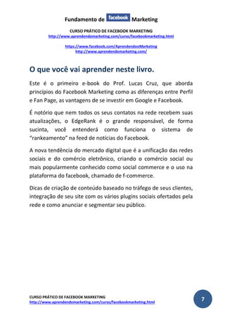 Fundamento de Marketing 
CURSO PRÁTICO DE FACEBOOK MARKETING 
http://www.aprendendomarketing.com/curso/facebookmarketing.html 
https://www.facebook.com/AprendendooMarketing 
http://www.aprendendomarketing.com/ 
CURSO PRÁTICO DE FACEBOOK MARKETING 
http://www.aprendendomarketing.com/curso/facebookmarketing.html 7 
O que você vai aprender neste livro. 
Este é o primeiro e-book do Prof. Lucas Cruz, que aborda princípios do Facebook Marketing como as diferenças entre Perfil e Fan Page, as vantagens de se investir em Google e Facebook. 
É notório que nem todos os seus contatos na rede recebem suas atualizações, o EdgeRank é o grande responsável, de forma sucinta, você entenderá como funciona o sistema de “rankeamento” na feed de notícias do Facebook. 
A nova tendência do mercado digital que é a unificação das redes sociais e do comércio eletrônico, criando o comércio social ou mais popularmente conhecido como social commerce e o uso na plataforma do facebook, chamado de f-commerce. 
Dicas de criação de conteúdo baseado no tráfego de seus clientes, integração de seu site com os vários plugins sociais ofertados pela rede e como anunciar e segmentar seu público. 
 