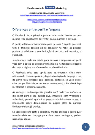 Fundamento de Marketing 
CURSO PRÁTICO DE FACEBOOK MARKETING 
http://www.aprendendomarketing.com/curso/facebookmarketing.html 
https://www.facebook.com/AprendendooMarketing 
http://www.aprendendomarketing.com/ 
CURSO PRÁTICO DE FACEBOOK MARKETING 
http://www.aprendendomarketing.com/curso/facebookmarketing.html 8 
Diferenças entre perfil e fanpage 
O Facebook foi a primeira grande rede social dentro de uma mesma rede social perfis diferentes para empresas e pessoas. 
O perfil, voltado exclusivamente para pessoas é aquele que você tem o primeiro contato ao se cadastrar na rede, as pessoas podem te adicionar e sua limitação é de cinco mil usuários, o Facebook. 
Já a fanpage pode ser criada para pessoas e empresas, no perfil você tem a opção de adicionar um amigo já na fanpage à opção é de curtir a página, e o número de curtidas é ilimitado. 
O Facebook criou essa opção para as empresas não saírem adicionando todas as pessoas, depois da criação da fanpage o uso do perfil ficou limitado para pessoas, portanto, se você quiser criar um perfil e colocar um nome de empresa, o Facebook logo identificará e proibirá essa ação. 
As vantagens da fanpage são grandes, você pode criar anúncios e direcionar para o seu público-alvo, integra-la com Websites e aplicativos, permitir que várias pessoas administrarem, acesso a informação sobre desempenho da página além do número ilimitado de fans já citados. 
Se você criou um perfil e adicionou muitos clientes e agora quer transformá-lo em fanpage para obter essas vantagens, poderá usar o link abaixo:  