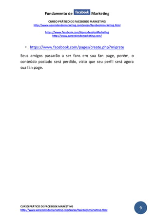 Fundamento de Marketing 
CURSO PRÁTICO DE FACEBOOK MARKETING 
http://www.aprendendomarketing.com/curso/facebookmarketing.html 
https://www.facebook.com/AprendendooMarketing 
http://www.aprendendomarketing.com/ 
CURSO PRÁTICO DE FACEBOOK MARKETING 
http://www.aprendendomarketing.com/curso/facebookmarketing.html 9 
• https://www.facebook.com/pages/create.php?migrate 
Seus amigos passarão a ser fans em sua fan page, porém, o conteúdo postado será perdido, visto que seu perfil será agora sua fan page. 
 