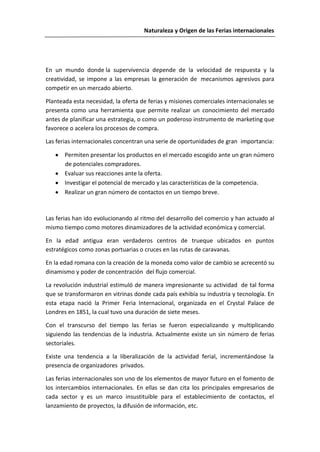 Naturaleza y Origen de las Ferias internacionales




En un mundo donde la supervivencia depende de la velocidad de respuesta y la
creatividad, se impone a las empresas la generación de mecanismos agresivos para
competir en un mercado abierto.

Planteada esta necesidad, la oferta de ferias y misiones comerciales internacionales se
presenta como una herramienta que permite realizar un conocimiento del mercado
antes de planificar una estrategia, o como un poderoso instrumento de marketing que
favorece o acelera los procesos de compra.

Las ferias internacionales concentran una serie de oportunidades de gran importancia:

       Permiten presentar los productos en el mercado escogido ante un gran número
       de potenciales compradores.
       Evaluar sus reacciones ante la oferta.
       Investigar el potencial de mercado y las características de la competencia.
       Realizar un gran número de contactos en un tiempo breve.



Las ferias han ido evolucionando al ritmo del desarrollo del comercio y han actuado al
mismo tiempo como motores dinamizadores de la actividad económica y comercial.

En la edad antigua eran verdaderos centros de trueque ubicados en puntos
estratégicos como zonas portuarias o cruces en las rutas de caravanas.

En la edad romana con la creación de la moneda como valor de cambio se acrecentó su
dinamismo y poder de concentración del flujo comercial.

La revolución industrial estimuló de manera impresionante su actividad de tal forma
que se transformaron en vitrinas donde cada país exhibía su industria y tecnología. En
esta etapa nació la Primer Feria Internacional, organizada en el Crystal Palace de
Londres en 1851, la cual tuvo una duración de siete meses.

Con el transcurso del tiempo las ferias se fueron especializando y multiplicando
siguiendo las tendencias de la industria. Actualmente existe un sin número de ferias
sectoriales.

Existe una tendencia a la liberalización de la actividad ferial, incrementándose la
presencia de organizadores privados.

Las ferias internacionales son uno de los elementos de mayor futuro en el fomento de
los intercambios internacionales. En ellas se dan cita los principales empresarios de
cada sector y es un marco insustituible para el establecimiento de contactos, el
lanzamiento de proyectos, la difusión de información, etc.
 