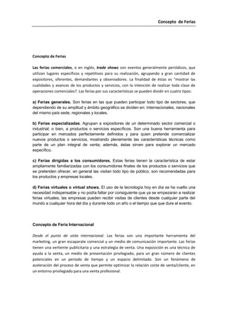 Concepto de Ferias




Concepto de Ferias

Las ferias comerciales, o en inglés, trade shows son eventos generalmente periódicos, que
utilizan lugares específicos y repetitivos para su realización, agrupando a gran cantidad de
expositores, oferentes, demandantes y observadores. La finalidad de éstas es "mostrar las
cualidades y avances de los productos y servicios, con la intención de realizar toda clase de
operaciones comerciales?. Las ferias por sus características se pueden dividir en cuatro tipos:

a) Ferias generales. Son ferias en las que pueden participar todo tipo de sectores, que
dependiendo de su amplitud y ámbito geográfico se dividen en: Internacionales, nacionales
del mismo país sede, regionales y locales.

b) Ferias especializadas. Agrupan a expositores de un determinado sector comercial o
industrial; o bien, a productos o servicios específicos. Son una buena herramienta para
participar en mercados perfectamente definidos y para quien pretende comercializar
nuevos productos o servicios, mostrando plenamente las características técnicas como
parte de un plan integral de venta; además, éstas sirven para explorar un mercado
específico.

c) Ferias dirigidas a los consumidores. Estas ferias tienen la característica de estar
ampliamente familiarizadas con los consumidores finales de los productos o servicios que
se pretenden ofrecer, en general las visitan todo tipo de público, son recomendadas para
los productos y empresas locales.

d) Ferias virtuales o virtual shows. El uso de la tecnología hoy en día se ha vuelto una
necesidad indispensable y no podía faltar por consiguiente que ya se empezaran a realizar
ferias virtuales, las empresas pueden recibir visitas de clientes desde cualquier parte del
mundo a cualquier hora del día y durante todo un año o el tiempo que que dure el evento.




Concepto de Feria Internacional

Desde el punto de vista internacional. Las ferias son una importante herramienta del
marketing, un gran escaparate comercial y un medio de comunicación importante. Las ferias
tienen una vertiente publicitaria y una estrategia de venta. Una exposición es una técnica de
ayuda a la venta, un medio de presentación privilegiado, para un gran número de clientes
potenciales en un período de tiempo y un espacio delimitado. Son un fenómeno de
aceleración del proceso de venta que permite optimizar la relación coste de venta/cliente, en
un entorno privilegiado para una venta profesional.
 