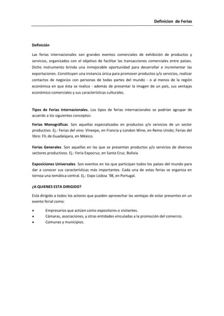 Definicion de Ferias




Definición

Las ferias internacionales son grandes eventos comerciales de exhibición de productos y
servicios, organizados con el objetivo de facilitar las transacciones comerciales entre países.
Dicho instrumento brinda una inmejorable oportunidad para desarrollar e incrementar las
exportaciones. Constituyen una instancia única para promover productos y/o servicios, realizar
contactos de negocios con personas de todas partes del mundo - o al menos de la región
económica en que ésta se realiza - además de presentar la imagen de un país, sus ventajas
económico-comerciales y sus características culturales.



Tipos de Ferias Internacionales. Los tipos de ferias internacionales se podrían agrupar de
acuerdo a los siguientes conceptos:

Ferias Monográficas. Son aquellas especializadas en productos y/o servicios de un sector
productivo. Ej.: Ferias del vino: Vinexpo, en Francia y London Wine, en Reino Unido; Ferias del
libro: FIL de Guadalajara, en México.

Ferias Generales. Son aquellas en las que se presentan productos y/o servicios de diversos
sectores productivos. Ej.: Feria Expocruz, en Santa Cruz, Bolivia.

Exposiciones Universales. Son eventos en los que participan todos los países del mundo para
dar a conocer sus características más importantes. Cada una de estas ferias se organiza en
tornoa una temática central. Ej.: Expo Lisboa ´98, en Portugal.

¿A QUIENES ESTA DIRIGIDO?

Está dirigido a todos los actores que pueden aprovechar las ventajas de estar presentes en un
evento ferial como:

        Empresarios que actúen como expositores o visitantes.
        Cámaras, asociaciones, y otras entidades vinculadas a la promoción del comercio.
        Comunas y municipios.
 