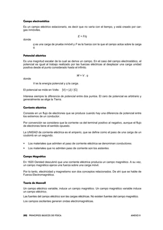 393939392222 PRINCIPIOS BÁSICOS DE FÍSICA ANEXO II
Campo electrostáticoCampo electrostáticoCampo electrostáticoCampo electrostático
Es un campo eléctrico estacionario, es decir que no varía con el tiempo, y está creado por car-
gas inmóviles.
E = F/q
donde
q es una carga de prueba inmóvil y F es la fuerza con la que el campo actúa sobre la carga
q.
Potencial eléctricoPotencial eléctricoPotencial eléctricoPotencial eléctrico
Es una magnitud escalar de la cual se deriva un campo. En el caso del campo electrostático, el
potencial es igual al trabajo realizado por las fuerzas eléctricas al desplazar una carga unidad
positiva desde el punto considerado hasta el infinito.
W = V . q
donde
V es la energía potencial y q la carga.
El potencial se mide en Volts: [V] = [J] / [C]
Interesa siempre la diferencia de potencial entre dos puntos. El cero de potencial es arbitrario y
generalmente se elige la Tierra.
Corriente eléctricaCorriente eléctricaCorriente eléctricaCorriente eléctrica
Consiste en un flujo de electrones que se produce cuando hay una diferencia de potencial entre
los extremos de un conductor.
Por convención se considera que la corriente va del terminal positivo al negativo, aunque el flujo
de electrones tiene el sentido opuesto.
La UNIDAD de corriente eléctrica es el amperio,, que se define como el paso de una carga de un
coulomb en un segundo.
Los materiales que admiten el paso de corriente eléctrica se denominan conductores.
Los materiales que no admiten paso de corriente son los aislantes.
Campo MagnéticoCampo MagnéticoCampo MagnéticoCampo Magnético
En 1820 Oersted descubrió que una corriente eléctrica producía un campo magnético. A su vez,
un campo magnético ejerce una fuerza sobre una carga móvil.
Por lo tanto, electricidad y magnetismo son dos conceptos relacionados. De ahí que se hable de
Fuerza Electromagnética.
Teoría de MaxwellTeoría de MaxwellTeoría de MaxwellTeoría de Maxwell
Un campo eléctrico variable, induce un campo magnético. Un campo magnético variable induce
un campo eléctrico.
Las fuentes del campo eléctrico son las cargas eléctricas. No existen fuentes del campo magnético.
Los campos oscilantes generan ondas electromagnéticas.
 