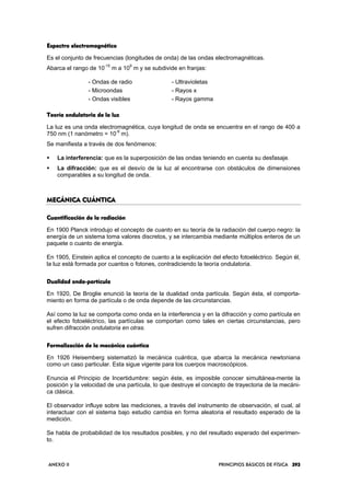 ANEXO II PRINCIPIOS BÁSICOS DE FÍSICA 393393393393
Espectro electromagnéticoEspectro electromagnéticoEspectro electromagnéticoEspectro electromagnético
Es el conjunto de frecuencias (longitudes de onda) de las ondas electromagnéticas.
Abarca el rango de 10
-15
m a 10
9
m y se subdivide en franjas:
- Ondas de radio - Ultravioletas
- Microondas - Rayos x
- Ondas visibles - Rayos gamma
Teoría ondulatoria de la luzTeoría ondulatoria de la luzTeoría ondulatoria de la luzTeoría ondulatoria de la luz
La luz es una onda electromagnética, cuya longitud de onda se encuentra en el rango de 400 a
750 nm (1 nanómetro = 10
-9
m).
Se manifiesta a través de dos fenómenos:
La interferencia: que es la superposición de las ondas teniendo en cuenta su desfasaje.
La difracción: que es el desvío de la luz al encontrarse con obstáculos de dimensiones
comparables a su longitud de onda.
MECÁNICA CUÁNTICAMECÁNICA CUÁNTICAMECÁNICA CUÁNTICAMECÁNICA CUÁNTICA
Cuantificación de la radiaciónCuantificación de la radiaciónCuantificación de la radiaciónCuantificación de la radiación
En 1900 Planck introdujo el concepto de cuanto en su teoría de la radiación del cuerpo negro: la
energía de un sistema toma valores discretos, y se intercambia mediante múltiplos enteros de un
paquete o cuanto de energía.
En 1905, Einstein aplica el concepto de cuanto a la explicación del efecto fotoeléctrico. Según él,
la luz está formada por cuantos o fotones, contradiciendo la teoría ondulatoria.
Dualidad ondaDualidad ondaDualidad ondaDualidad onda----partículapartículapartículapartícula
En 1920, De Broglie enunció la teoría de la dualidad onda partícula. Según ésta, el comporta-
miento en forma de partícula o de onda depende de las circunstancias.
Así como la luz se comporta como onda en la interferencia y en la difracción y como partícula en
el efecto fotoeléctrico, las partículas se comportan como tales en ciertas circunstancias, pero
sufren difracción ondulatoria en otras.
Formalización de la mecánica cuánticaFormalización de la mecánica cuánticaFormalización de la mecánica cuánticaFormalización de la mecánica cuántica
En 1926 Heisemberg sistematizó la mecánica cuántica, que abarca la mecánica newtoniana
como un caso particular. Esta sigue vigente para los cuerpos macroscópicos.
Enuncia el Principio de Incertidumbre: según éste, es imposible conocer simultánea-mente la
posición y la velocidad de una partícula, lo que destruye el concepto de trayectoria de la mecáni-
ca clásica.
El observador influye sobre las mediciones, a través del instrumento de observación, el cual, al
interactuar con el sistema bajo estudio cambia en forma aleatoria el resultado esperado de la
medición.
Se habla de probabilidad de los resultados posibles, y no del resultado esperado del experimen-
to.
 