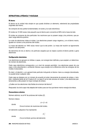 394394394394 PRINCIPIOS BÁSICOS DE FÍSICA ANEXO II
ESTRUCTURA ATÓMICA Y NUCLEARESTRUCTURA ATÓMICA Y NUCLEARESTRUCTURA ATÓMICA Y NUCLEARESTRUCTURA ATÓMICA Y NUCLEAR
El átomoEl átomoEl átomoEl átomo
El átomo es la unidad más simple en que puede dividirse un elemento, reteniendo las propiedades
originales del mismo.
Se compone de dos partes fundamentales: el núcleo y la nube electrónica.
El núcleo es 10 000 veces más pequeño que el átomo pero concentra el 99% de la masa de éste.
El núcleo se compone de dos partículas: los neutrones que no poseen carga y los protones, que po-
seen carga eléctrica positiva.
La nube de electrones rodea al núcleo. Los electrones poseen carga negativa y, en el átomo neutro,
igualan en número a los protones del núcleo.
La masa del electrón es 1840 veces menor que la del protón. La masa del neutrón es ligeramente
superior a la del protón.
Se denomina ión de un átomo a la partícula cargada que se origina cuando el átomo pierde o gana
electrones
Configuración electrónicaConfiguración electrónicaConfiguración electrónicaConfiguración electrónica
Los electrones se agrupan en órbitas o capas, con energía bien definida y que aceptan un determina-
do número de electrones.
Cada capa electrónica corresponde a un nivel de energía permitido. Los electrones pasan de una
capa a otra absorbiendo o emitiendo fotones cuya energía es la diferencia entre las energías de los
niveles involucrados.
Es decir, el electrón -y en general toda partícula incluyendo al átomo- tiene su energía discretizada,
no puede tomar cualquier valor.
Cada capa se designa con un número de acuerdo al orden decreciente de energía de enlace, o tam-
bién, mediante letras de la K hasta la Q. La capa K es la más cercana al núcleo, y los electrones per-
tenecientes a ella poseen la mayor energía de enlace.
¿Cuáles son los electrones más fáciles de arrancar del átomo?
Respuesta: los de la capa más alejada del núcleo pues son los que tienen menor energía de enlace.
NomenNomenNomenNomenclatura atómicaclatura atómicaclatura atómicaclatura atómica
Número atómico: es el Nº de protones del núcleo (Z)
Número másico
A = Z + N
donde
N es el número de neutrones del núcleo.
Un elemento cualquiera X se representa:
A
ZX
donde
X es el símbolo químico del elemento
 
