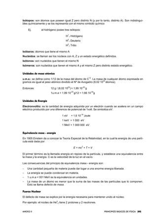 ANEXO II PRINCIPIOS BÁSICOS DE FÍSICA 395395395395
Isótopos: son átomos que poseen igual Z pero distinto N (y por lo tanto, distinto A). Son indistingui-
bles químicamente y se los representa con el mismo símbolo químico
Ej. el hidrógeno posee tres isótopos:
H
1
1 Hidrógeno
H
2
1 Deuterio
H
3
1 Tritio
Isóbaros: átomos que tiene el mismo A
Nucleidos: se llaman así los núcleos con A, Z y un estado energético definidos.
Isótonos: son nucleidos que tienen el mismo N
Isómeros: son nucleidos que tienen el mismo A y el mismo Z pero distinto estado energético.
Unidades de masaUnidades de masaUnidades de masaUnidades de masa atómicaatómicaatómicaatómica
u.m.a.: se define como 1/12 de la masa del átomo de C
12
. La masa de cualquier átomo expresada en
gramos es igual al peso atómico dividido el Nº de Avogadro (6,02 10
23
átomos).
Entonces: 12 g / (6,02 10
23
) = 1,99 10
-23
g
1u.m.a = 1,99 10
-23
g/12 = 1,66 10
-24
g
Unidades de EnergíaUnidades de EnergíaUnidades de EnergíaUnidades de Energía
Electronvoltio: es la cantidad de energía adquirida por un electrón cuando se acelera en un campo
eléctrico producido por una diferencia de potencial de 1volt. Se simboliza eV.
1 eV = 1,6 10
-19
Joule
1 keV = 1 000 eV
1 MeV = 1 000 000 eV
Equivalencia masaEquivalencia masaEquivalencia masaEquivalencia masa ---- energíaenergíaenergíaenergía
En 1905 Einstein da a conocer la Teoría Especial de la Relatividad, en la cual la energía de una partí-
cula está dada por:
E = mc
2
+ T + V
El primer término es la llamada energía en reposo de la partícula, y establece una equivalencia entre
la masa y la energía. C es la velocidad de la luz en el vacío.
Las consecuencias del principio de equivalencia masa - energía son:
− Una cantidad pequeña de materia puede dar lugar a una enorme energía liberada.
− La energía se puede condensar en materia.
− 1 u.m.a = 931 MeV es la equivalencia en unidades.
− La masa de un átomo es menor que la suma de las masas de las partículas que lo componen.
Esto se llama defecto de masa.
Fuerza NuclearFuerza NuclearFuerza NuclearFuerza Nuclear
El defecto de masa se explica por la energía necesaria para mantener unido al núcleo.
Por ejemplo: el núcleo de He
4
2 tiene 2 protones y 2 neutrones.
 