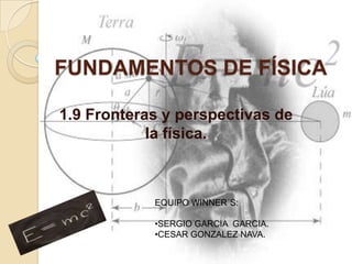 FUNDAMENTOS DE FÍSICA

1.9 Fronteras y perspectivas de
            la física.



            EQUIPO WINNER´S:

            •SERGIO GARCIA GARCIA.
            •CESAR GONZALEZ NAVA.
 