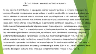 CÁLCULO DE REDES MALLADAS: MÉTODO DE HARDY -
CROSS
En este sistema de distribución, el agua puede alcanzar cualquier punto de la red como mínimo por dos
caminos diferentes, consiguiéndose una garantía en el servicio considerable, la rotura de una tubería sólo
afecta, mediante el cierre de válvulas oportunas, a una pequeña parte de la red, un tramo, además se
obtiene un reparto de presiones más uniforme. El sentido de circulación del flujo en las tuberías de estas
redes, como hemos referido en la unidad 2, no es permanente, cambia con frecuencia, es necesario adoptar
hipótesis simplificativas para abordar el problema real. Existen diferentes métodos para su cálculo. a).
Método de Hardy - Cross Es el procedimiento más utilizado para determinar los caudales circulantes en una
red reticulada cuyos diámetros son conocidos, es necesario partir de diámetros supuestos y comprobar
posteriormente los caudales y presiones de servicio. Fue desarrollado por Cross en 1935. Para ello, se
calcula un caudal corrector mediante un proceso iterativo, basándose en dos principios hidráulicos
fundamentales, que tienen similitud con las famosas leyes de Kirchhoff en electricidad: a). En un nudo, la
suma algebraica de los caudales entrantes y salientes es igual a cero. SQi = 0. b). La suma algebraica de las
pérdidas de carga en cada una de las líneas que componen la malla o retícula es nula. Shr = 0.
 