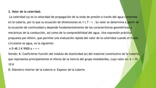 2. Valor de la celeridad.
La celeridad (a) es la velocidad de propagación de la onda de presión a través del agua contenida
en la tubería, por lo que su ecuación de dimensiones es 1 L T - × . Su valor se determina a partir de
la ecuación de continuidad y depende fundamentalmente de las características geométricas y
mecánicas de la conducción, así como de la compresibilidad del agua. Una expresión práctica
propuesta por Allievi, que permite una evaluación rápida del valor de la celeridad cuando el fluido
circulante es agua, es la siguiente:
e D 48.3 K 9900 a + × =
Siendo: K: Coeficiente función del módulo de elasticidad (e) del material constitutivo de la tubería,
que representa principalmente el efecto de la inercia del grupo motobomba, cuyo valor es: e = 10
10 K
D: Diámetro interior de la tubería e: Espesor de la tubería
 