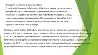 Valores del coeficiente C según Mendiluce
El coeficiente K depende de la longitud de la tubería y puede obtenerse a partir
de la gráfica o de la tabla siguientes, propuestas por Mendiluce. Este autor
recomienda la utilización de los valores de K redondeados recogidos en la tabla,
ya que ha comprobado que las pequeñas diferencias respecto a la gráfica tienen
una repercusión despreciable en el golpe de ariete y siempre del lado de la
seguridad, y es de más sencillo manejo.
Puesto que L es la longitud de la tubería y la celeridad a es la velocidad de propagación de la onda de
presión, a 2 ×L será el tiempo que tarda la onda de presión en dar una oscilación completa. Por lo tanto, si
a 2 L T × < , la maniobra ya habrá concluido cuando se produzca el retorno de la onda de presión y
tendremos un cierre rápido, alcanzándose la sobrepresión máxima en algún punto de la tubería. Sin
embargo, si a 2 L T × > , estaremos ante un cierre lento y ningún punto alcanzará la sobrepresión máxima,
ya que la primera onda positiva reflejada regresa antes de que se genere la última negativa.
 