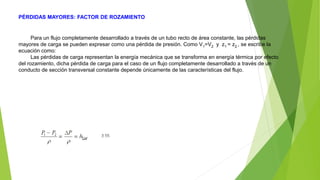 PÉRDIDAS MAYORES: FACTOR DE ROZAMIENTO
Para un flujo completamente desarrollado a través de un tubo recto de área constante, las pérdidas
mayores de carga se pueden expresar como una pérdida de presión. Como V1=V2 y z1 = z2 , se escribe la
ecuación como:
Las pérdidas de carga representan la energía mecánica que se transforma en energía térmica por efecto
del rozamiento, dicha pérdida de carga para el caso de un flujo completamente desarrollado a través de un
conducto de sección transversal constante depende únicamente de las características del flujo.
 