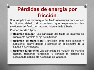 Pérdidas de energía por
fricción
Son las pérdidas de energía del fluido necesarias para vencer
la fricción debido al rozamiento que experimentan las
moléculas del fluido con la pared interna de la tuberia.
Pueden ser de 3 tipos:
O Régimen laminar: Las partículas del fluido se mueven en
línea recta paralela al eje de la tuberia.
O Régimen de transición: Transición entre flujo laminar y
turbulento, ocurre debido a cambios en el diámetro de la
tuberia o derivaciones.
O Régimen turbulento: Las partículas se mueven de manera
caótica, formando torbellinos y vórtices la fricción es
ocasionada debido ala rugosidad de la tuberia.
 