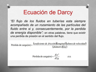Ecuación de Darcy
“El flujo de los fluidos en tuberías esta siempre
acompañado de un rozamiento de las partículas del
fluido entre si y, consecuentemente, por la perdida
de energía disponible”; en otras palabras, tiene que existir
una perdida de presión en el sentido del flujo.
 