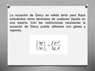 La ecuación de Darcy es valida tanto para flujos
turbulentos como laminares de cualquier liquido en
una tubería. Con las restricciones necesarias la
ecuación de Darcy puede utilizarse con gases y
vapores.
 