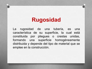 Rugosidad
La rugosidad de una tubería, es una
característica de su superficie, la cual está
constituida por pliegues o crestas unidas,
formando una superficie homogéneamente
distribuida y depende del tipo de material que se
emplee en la construcción.
 