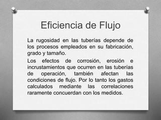 Eficiencia de Flujo
La rugosidad en las tuberías depende de
los procesos empleados en su fabricación,
grado y tamaño.
Los efectos de corrosión, erosión e
incrustamientos que ocurren en las tuberías
de operación, también afectan las
condiciones de flujo. Por lo tanto los gastos
calculados mediante las correlaciones
raramente concuerdan con los medidos.
 