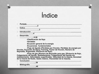 Índice
O Portada…………………………………………………………………………………
………………………...2
O Índice…………………………………………………………………………………
…………………………...3
O Introducción……..…………………………………………………….....................
...............…..…...4
O Desarrollo…………………..…………………………………………………………
…………………...5-38
-Clasificación de flujo
-Variables
-Ecuación general de la energía
-Ecuaciones fundamentales
-Flujo de líquido (Pérdidas por fricción, Pérdidas de energía por
fricción, Ecuación de Darcy, Fanning, Factor de fricción, Número de
Reynolds, Rugosidad, Eficiencia de flujo).
-Flujo de gas (Número de Reynolds para gas, Eficiencia de flujo,
Colgamiento de líquido, Resbalamiento, Colgamiento del líquido sin
resbalamiento, Velocidades superficiales, Velocidad de la mezcla, Densidad
de la mezcla de fluido, Gasto másico, Viscosidad de la mezcla).
O Conclusión……………………………………………………………………………
…………...………....39
O Bibliografía……………………………………………………………………………
….……………….…..40
 