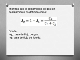 Mientras que el colgamiento de gas sin
deslizamiento es definido como:
Donde:
-qg: tasa de flujo de gas.
-ql: tasa de flujo de liquido.
 