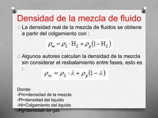 Densidad de la mezcla de fluido
O La densidad real de la mezcla de fluidos se obtiene
a partir del colgamiento con :
O Algunos autores calculan la densidad de la mezcla
sin considerar el resbalamiento entre fases, esto es
:
Donde:
-Pm=densidad de la mezcla
-Pl=densidad del liquido
-Hl=Colgamiento del liquido
-Pg=densidad del gas
 