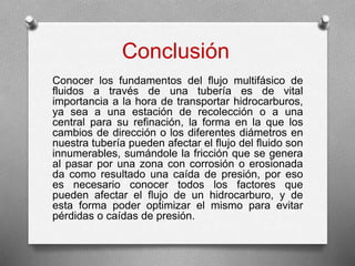 Conclusión
Conocer los fundamentos del flujo multifásico de
fluidos a través de una tubería es de vital
importancia a la hora de transportar hidrocarburos,
ya sea a una estación de recolección o a una
central para su refinación, la forma en la que los
cambios de dirección o los diferentes diámetros en
nuestra tubería pueden afectar el flujo del fluido son
innumerables, sumándole la fricción que se genera
al pasar por una zona con corrosión o erosionada
da como resultado una caída de presión, por eso
es necesario conocer todos los factores que
pueden afectar el flujo de un hidrocarburo, y de
esta forma poder optimizar el mismo para evitar
pérdidas o caídas de presión.
 