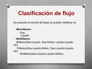 Clasificación de flujo
De acuerdo al número de fases se pueden clasificar en:
O Monofásico:
-Gas
-Liquido
O Multifásico:
-Bifásico(Gas-Liquido, Gas-Solido, Liquido-Liquido,
etc)
-Trifásico(Gas-Liquido-Sólido, Gas-Líquido-Líquido,
etc)
-Multifario(Gas-Líquido-Líquido-Sólido)
 