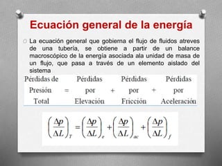Ecuación general de la energía
O La ecuación general que gobierna el flujo de fluidos atreves
de una tubería, se obtiene a partir de un balance
macroscópico de la energía asociada ala unidad de masa de
un flujo, que pasa a través de un elemento aislado del
sistema
 