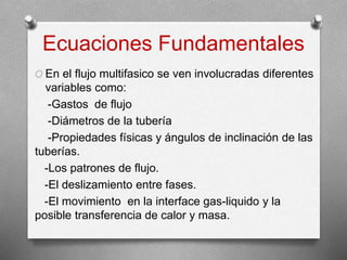 Ecuaciones Fundamentales
O En el flujo multifasico se ven involucradas diferentes
variables como:
-Gastos de flujo
-Diámetros de la tubería
-Propiedades físicas y ángulos de inclinación de las
tuberías.
-Los patrones de flujo.
-El deslizamiento entre fases.
-El movimiento en la interface gas-liquido y la
posible transferencia de calor y masa.
 