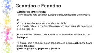 Genótipo e Fenótipo
Caracter ou característica:
termo usados para designar qualquer particularidade de um indivíduo.
Ex.:
✓ cor de uma flor é um caracter de uma planta;
✓ o tipo de cabelo, a cor dos olhos e o grupo sanguíneo são caracteres
de uma pessoa.
❖ Um mesmo caracter pode apresentar duas ou mais variedades, ou
fenótipos.
❖ Assim, para o caracter grupo sanguíneo do sistema ABO pode haver
quatro fenótipos:
grupo A, grupo B, grupo AB e grupo O.
 