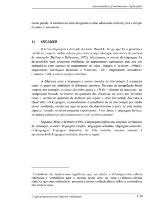 Geoestatística: Fundamentos e Aplicações
Geoprocessamento em Projetos Ambientais 5-19
muito grande. A estrutura do semivariograma é então adicionada somente para a direção
de maior continuidade.
5.4 KRIGEAGEM
O termo krigeagem é derivado do nome Daniel G. Krige, que foi o pioneiro a
introduzir o uso de médias móveis para evitar a superestimação sistemática de reservas
de mineração (Delfiner e Delhomme, 1975). Inicialmente, o método de krigeagem foi
desenvolvido para solucionar problemas de mapeamentos geologicos, mas seu uso
expandiu-se com sucesso no mapeamento de solos (Burgess e Webster, 1980a,b),
mapeamento hidrológico (Kitanidis e Vomvoris, 1983), mapeamento atmosférico
(Lajaunie, 1984) e outros campos correlatos.
A diferença entre a krigeagem e outros métodos de interpolação é a maneira
como os pesos são atribuídos às diferentes amostras. No caso de interpolação linear
simples, por exemplo, os pesos são todos iguais a 1/N (N = número de amostras); na
interpolação baseada no inverso do quadrado das distâncias, os pesos são definidos
como o inverso do quadrado da distância que separa o valor interpolado dos valores
observados. Na krigeagem, o procedimento é semelhante ao de interpolação por média
móvel ponderada, exceto que aqui os pesos são determinados a partir de uma análise
espacial, baseada no semivariograma experimental. Além disso, a krigeagem fornece,
em média, estimativas não tendenciosas e com variância mínima1
.
Segundo Oliver e Webster (1990), a krigeagem engloba um conjunto de métodos
de estimação, a saber: krigeagem simples, krigeagem ordinária, krigeagem universal,
Co-krigeagem, krigeagem disjuntiva, etc. Este trabalho limita-se somente à
apresentação da krigeagem ordinária, descrita a seguir.
1
Estimativas não tendenciosas significam que, em média, a diferença entre valores
estimados e verdadeiros para o mesmo ponto deve ser nula; e variância mínima
significa que estes estimadores possuem a menor variância dentre todos os estimadores
não tendenciosos.
 