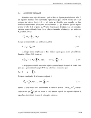 Geoestatística: Fundamentos e Aplicações
Geoprocessamento em Projetos Ambientais 5-20
5.4.1 KRIGEAGEM ORDINÁRIA
Considere uma superfície sobre a qual se observe alguma propriedade do solo, Z,
em n pontos distintos, com coordenadas representadas pelo vetor x. Assim, tem-se um
conjunto de valores {z(xi), i=1, ..., n}, onde xi, identifica uma posição em duas
dimensões representada pelos pares de coordenadas (xi, yi). Suponha que se objetive
estimar o valor de Z no ponto x0. O valor desconhecido de Z(x0) pode ser estimado a
partir de uma combinação linear dos n valores observados, adicionado a um parâmetro,
λ0 (Journel, 1988):
Z* Z( )
0 0 ix x= + ∑
=
λ λi
n
i 1
. (5.15)
Deseja-se um estimador não tendencioso, isto é,
E [Z ox - Z ox
*
] = 0 . (5.16)
A relação acima impõe que as duas médias sejam iguais; assim aplicando-se a
Equação 5.39 em 5.40, obtem-se:
[ ]E Z E i
i
n
i
i
n
x xo iZ(= +





 ⇒ = +
= =
∑ ∑λ λ λ λ0
1
0
1
. ) m m . (5.17)
A krigeagem ordinária não requer o prévio conhecimento da média m. Neste caso,
para que a igualdade da Equação 5.41 seja satisfeita é necessário que:
λ λ0 i0 e= =
=
∑
i
n
1
1 .
Portanto, o estimador de krigeagem ordinária é:
Z*
0x x= ∑
=
λi
n
i
i
Z
1
( ) , com λi
i
n
=
∑ =
1
1 . (5.18)
Journel (1988) mostra que, minimizando a variância do erro (Var Z Z[ ]*
x x0 0
− ) sob a
condição de que λi
i
n
=
∑ =
1
1 , os pesos λi são obtidos a partir do seguinte sistema de
equações, denominado sistema de krigeagem ordinária:
 