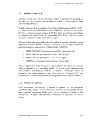 Geoestatística: Fundamentos e Aplicações
Geoprocessamento em Projetos Ambientais 5-22
5.5 EXEMPLO DE APLICAÇÃO
Esta seção mostra, através de um experimento prático, a importância da integração de
um SIG com procedimentos geoestatísticos na análise e interpolação de dados
espacialmente distribuídos.
Os dados utilizados, de propriedade do Centro Nacional de Pesquisas de Solos (CNPS -
RJ), foram obtidos no levantamento dos solos da Fazenda Canchim, em São Carlos -
SP. Estes se referem a uma amostragem de 85 observações georreferenciadas coletadas
no horizonte Bw (camada do solo com profundidade média de 1m). Dentre as variáveis
disponíveis, selecionou-se para estudo o teor de argila.
O estudo de caso aqui apresentado refere-se à análise da variação espacial do teor de
argila sobre a área da Fazenda Canchim. Considera-se o teor de argila ao longo do
perfil, classificado do seguinte modo (Calderano Filho et al., 1996):
• MUITO ARGILOSO: solos que apresentam 59% ou mais de argila;
• ARGILOSO: solos que apresentam de 35% a 59% de argila;
• MÉDIO: solos que apresentam de 15% a 35% de argila;
• ARENOSO: solos que apresentam menos de 15% de argila.
Para tal experimento, foram realizados os procedimentos de análise geoestatística:
análise exploratória e de continuidade espacial do teor de argila, modelagem dos
semivariogramas experimentais, validação do modelo e interpolação através de
krigeagem. Para maiores detalhes, o leitor deve referir-se a Camargo (1997), que
descreve ainda o desenvolvimento de um módulo geoestatístico no ambiente SPRING.
5.5.1 ANÁLISE EXPLORATÓRIA
Como mencionado anteriormente, a amostra é composta por 85 observações
georreferenciadas; dentre as variáveis disponíveis, escolheu-se o teor de argila. O valor
desta propriedade corresponde às observações que se realizaram no interior do solo,
horizonte Bw. A Figura 5.16 apresenta a distribuição das observações na área de
estudo.
 