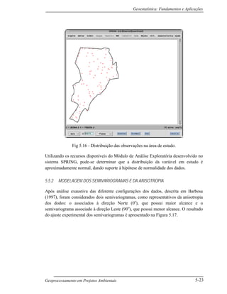 Geoestatística: Fundamentos e Aplicações
Geoprocessamento em Projetos Ambientais 5-23
Fig 5.16 - Distribuição das observações na área de estudo.
Utilizando os recursos disponíveis do Módulo de Análise Exploratória desenvolvido no
sistema SPRING, pode-se determinar que a distribuição da variável em estudo é
aproximadamente normal, dando suporte à hipótese de normalidade dos dados.
5.5.2 MODELAGEM DOS SEMIVARIOGRAMAS E DA ANISOTROPIA
Após análise exaustiva das diferente configurações dos dados, descrita em Barbosa
(1997), foram considerados dois semivariogramas, como representativos da anisotropia
dos dodos: o associados à direção Norte (0o
), que possui maior alcance e o
semivariograma associado à direção Leste (90o
), que possui menor alcance. O resultado
do ajuste experimental dos semivariogramas é apresentado na Figura 5.17.
 
