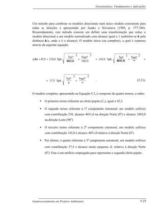 Geoestatística: Fundamentos e Aplicações
Geoprocessamento em Projetos Ambientais 5-25
Um método para combinar os modelos direcionais num único modelo consistente para
todas as direções é apresentado por Isaaks e Srivastava (1989, p. 377-386).
Resumidamente, este método consiste em definir uma transformação que reduz o
modelo direcional a um modelo normalizado com alcance igual a 1 (substitui-se h pela
distância h/a, onde a é o alcance). O modelo único (ou completo), o qual é expresso
através da seguinte equação:
γ
4031,04031,0
( ) , , ,
,0
h = + + + + +





















 ∞





































45 5 210 0
2 2
142 0
2 2
1883
Sph
0oh 90oh
Sph 0oh 90oh
+





 +
∞






















37 5
2 2
, Sph
0oh 90oh
ε
. (5.21)
O modelo completo, apresentado na Equação 4.3, é composto de quatro termos, a saber:
• O primeiro termo referente ao efeito pepita (Co), igual a 45,5.
• O segundo termo referente à 1a
componente estrutural, um modelo esférico
com contribuição 210, alcance 4031,0 na direção Norte (0o
) e alcance 1883,0
na direção Leste (90o
).
• O terceiro termo referente à 2a
componente estrutural, um modelo esférico
com contribuição 142,0 e alcance 4031,0 relativo à direção Norte (0o
).
• Por último, o quarto referente à 3a
componente estrutural, um modelo esférico
com contribuição 37,5 e alcance muito pequeno, ε, relativo à direção Norte
(0o
). Este é um artifício empregado para representar o segundo efeito pepita .
 