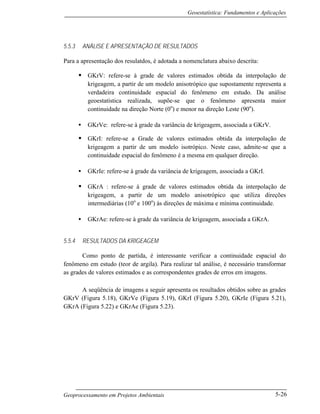 Geoestatística: Fundamentos e Aplicações
Geoprocessamento em Projetos Ambientais 5-26
5.5.3 ANÁLISE E APRESENTAÇÃO DE RESULTADOS
Para a apresentação dos resulatdos, é adotada a nomenclatura abaixo descrita:
• GKrV: refere-se à grade de valores estimados obtida da interpolação de
krigeagem, a partir de um modelo anisotrópico que supostamente representa a
verdadeira continuidade espacial do fenômeno em estudo. Da análise
geoestatística realizada, supõe-se que o fenômeno apresenta maior
continuidade na direção Norte (0o
) e menor na direção Leste (90o
).
• GKrVe: refere-se à grade da variância de krigeagem, associada a GKrV.
• GKrI: refere-se a Grade de valores estimados obtida da interpolação de
krigeagem a partir de um modelo isotrópico. Neste caso, admite-se que a
continuidade espacial do fenômeno é a mesma em qualquer direção.
• GKrIe: refere-se à grade da variância de krigeagem, associada a GKrI.
• GKrA : refere-se à grade de valores estimados obtida da interpolação de
krigeagem, a partir de um modelo anisotrópico que utiliza direções
intermediárias (10o
e 100o
) às direções de máxima e mínima continuidade.
• GKrAe: refere-se à grade da variância de krigeagem, associada a GKrA.
5.5.4 RESULTADOS DA KRIGEAGEM
Como ponto de partida, é interessante verificar a continuidade espacial do
fenômeno em estudo (teor de argila). Para realizar tal análise, é necessário transformar
as grades de valores estimados e as correspondentes grades de erros em imagens.
A seqüência de imagens a seguir apresenta os resultados obtidos sobre as grades
GKrV (Figura 5.18), GKrVe (Figura 5.19), GKrI (Figura 5.20), GKrIe (Figura 5.21),
GKrA (Figura 5.22) e GKrAe (Figura 5.23).
 