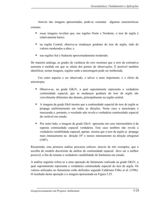 Geoestatística: Fundamentos e Aplicações
Geoprocessamento em Projetos Ambientais 5-28
Através das imagens apresentadas, pode-se constatar algumas características
comuns:
• essas imagens revelam que, nas regiões Norte e Nordeste, o teor de argila é
relativamente baixo;
• na região Central, observa-se mudanças graduais do teor de argila, indo de
valores moderados a altos, e
• nas regiões Sul e Sudoeste aproximadamente moderado.
De maneira análoga, as grades de variância do erro mostram que o erro da estimativa
aumenta à medida em que se afasta dos pontos de observações. É possível também
identificar, nestas imagens, regiões onde a amostragem pode ser melhorada.
Um outro aspecto a ser observado, e talvez o mais importante, é o efeito da
anisotropia:
• Observa-se, na grade GKrV, a qual supostamente representa a verdadeira
continuidade espacial, que as mudanças graduais do teor de argila são
visivelmente diferentes das demais, principalmente na região central.
• A imagem da grade GkrI mostra que a continuidade espacial do teor de argila se
propaga uniformemente em todas as direções. Neste caso a anisotropia é
mascarada e, portanto, o resultado não revela a verdadeira continuidade espacial
da variável em estudo.
• Por outro lado, a imagem da grade GkrA apresenta um caso intermediário à da
suposta continuidade espacial verdadeira. Este caso também não revela a
verdadeira variabilidade espacial, apenas mostra que o teor de argila se propaga
mais intensamente na direção 10o
e menos intensamente na direção ortogonal
(100o
).
Resumindo, esta primeira análise procurou enfocar, através de três exemplos, que a
escolha do modelo decorrente da análise de continuidade espacial deve ser a melhor
possível, a fim de retratar a verdadeira variabilidade do fenômeno em estudo.
A análise seguinte refere-se a uma operação de fatiamento realizada na grade GKrV, a
qual supostamente representa a verdadeira continuidade espacial do teor de argila. Os
valores utilizados no fatiamento estão definidos segundo Calderano Filho et al. (1996).
O resultado desta operação é a imagem apresentada na Figura 5.25.
 