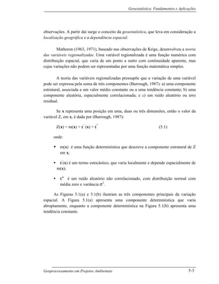 Geoestatística: Fundamentos e Aplicações
Geoprocessamento em Projetos Ambientais 5-3
observações. A partir daí surge o conceito da geoestatística, que leva em consideração a
localização geográfica e a dependência espacial.
Matheron (1963, 1971), baseado nas observações de Krige, desenvolveu a teoria
das variáveis regionalizadas. Uma variável regionalizada é uma função numérica com
distribuição espacial, que varia de um ponto a outro com continuidade aparente, mas
cujas variações não podem ser representadas por uma função matemática simples.
A teoria das variáveis regionalizadas pressupõe que a variação de uma variável
pode ser expressa pela soma de três componentes (Burrough, 1987): a) uma componente
estrutural, associada a um valor médio constante ou a uma tendência constante; b) uma
componente aleatória, espacialmente correlacionada; e c) um ruído aleatório ou erro
residual.
Se x representa uma posição em uma, duas ou três dimensões, então o valor da
variável Z, em x, é dada por (Burrough, 1987):
Z(x) = m(x) + ε′
(x) + ε″
(5.1)
onde:
• m(x) é uma função determinística que descreve a componente estrutural de Z
em x;
• ε′
(x) é um termo estocástico, que varia localmente e depende espacialmente de
m(x);
• ε″ é um ruído aleatório não correlacionado, com distribuição normal com
média zero e variância σ2
.
As Figuras 5.1(a) e 5.1(b) ilustram as três componentes principais da variação
espacial. A Figura 5.1(a) apresenta uma componente determinística que varia
abruptamente, enquanto a componente determinística na Figura 5.1(b) apresenta uma
tendência constante.
 
