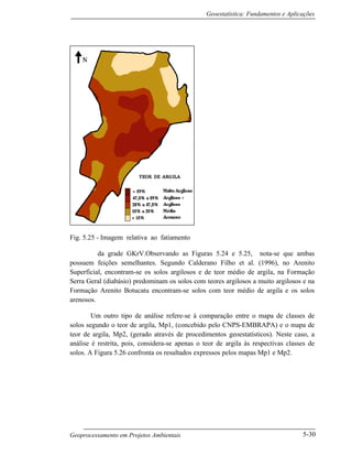 Geoestatística: Fundamentos e Aplicações
Geoprocessamento em Projetos Ambientais 5-30
Fig. 5.25 - Imagem relativa ao fatiamento
da grade GKrV.Observando as Figuras 5.24 e 5.25, nota-se que ambas
possuem feições semelhantes. Segundo Calderano Filho et al. (1996), no Arenito
Superficial, encontram-se os solos argilosos e de teor médio de argila, na Formação
Serra Geral (diabásio) predominam os solos com teores argilosos a muito argilosos e na
Formação Arenito Botucatu encontram-se solos com teor médio de argila e os solos
arenosos.
Um outro tipo de análise refere-se à comparação entre o mapa de classes de
solos segundo o teor de argila, Mp1, (concebido pelo CNPS-EMBRAPA) e o mapa de
teor de argila, Mp2, (gerado através de procedimentos geoestatísticos). Neste caso, a
análise é restrita, pois, considera-se apenas o teor de argila às respectivas classes de
solos. A Figura 5.26 confronta os resultados expressos pelos mapas Mp1 e Mp2.
 